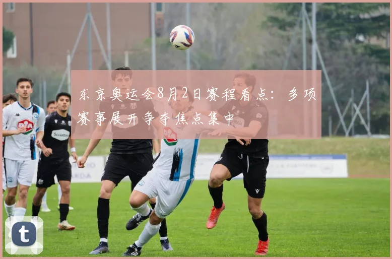 东京奥运会8月2日赛程看点:多项赛事展开争夺焦点集中
