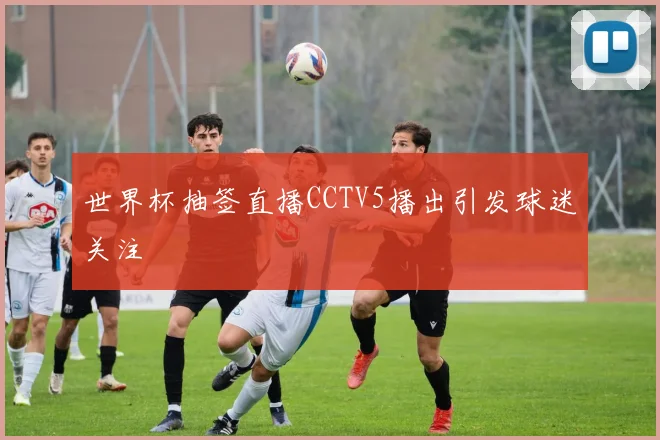 世界杯抽签直播CCTV5播出引发球迷关注