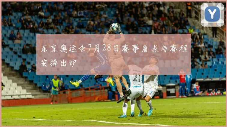 东京奥运会7月28日赛事看点与赛程安排出炉