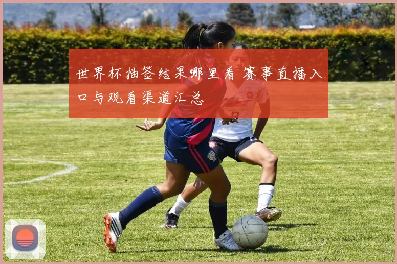 世界杯抽签结果哪里看 赛事直播入口与观看渠道汇总