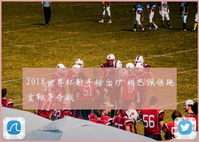 2018世界杯射手榜出炉 姆巴佩领跑金靴争夺战
