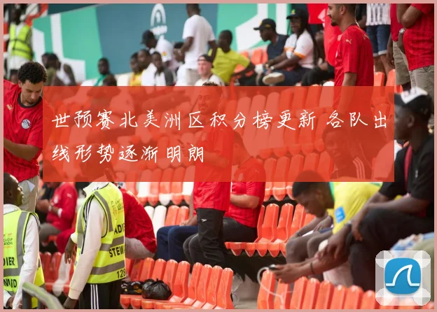 世预赛北美洲区积分榜更新 各队出线形势逐渐明朗