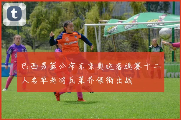 巴西男篮公布东京奥运落选赛十二人名单老将瓦莱乔领衔出战