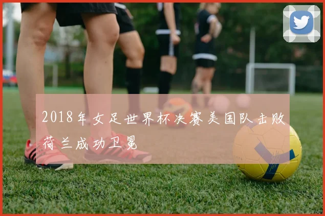 2018年女足世界杯决赛美国队击败荷兰成功卫冕