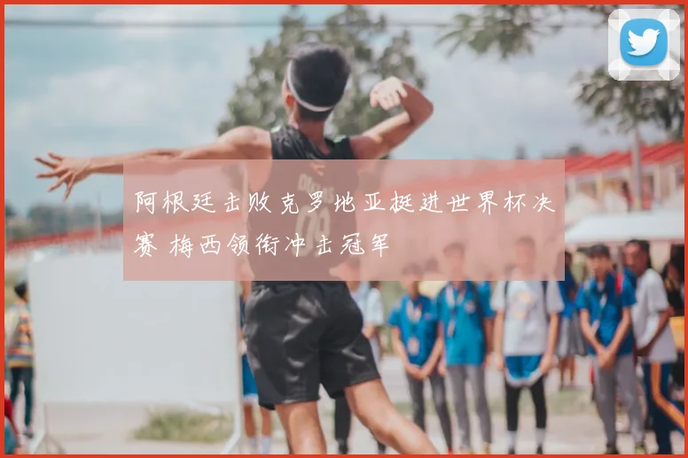 阿根廷击败克罗地亚挺进世界杯决赛 梅西领衔冲击冠军