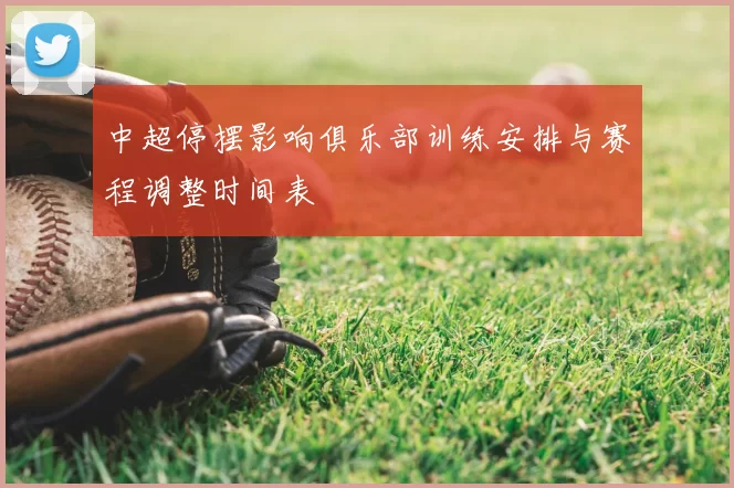 中超停摆影响俱乐部训练安排与赛程调整时间表