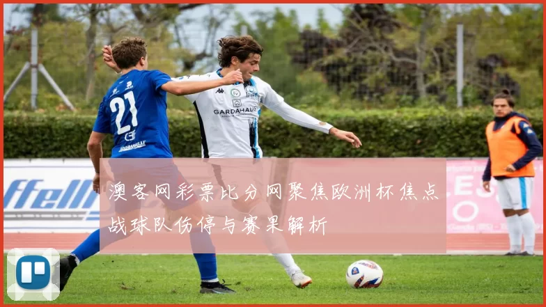 澳客网彩票比分网聚焦欧洲杯焦点战球队伤停与赛果解析