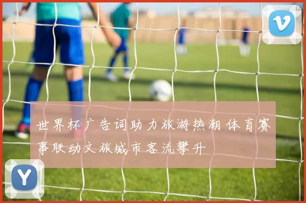 世界杯广告词助力旅游热潮 体育赛事联动文旅城市客流攀升