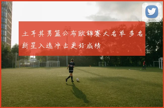 土耳其男篮公布欧锦赛大名单 多名新星入选冲击更好成绩