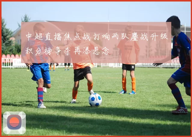 中超直播焦点战打响两队鏖战升级积分榜争夺再添悬念