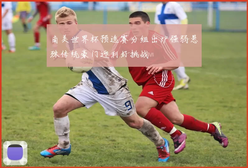 南美世界杯预选赛分组出炉强弱悬殊传统豪门迎利好挑战