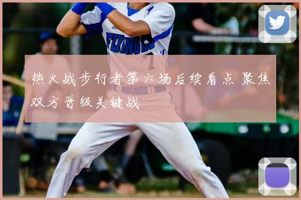 热火战步行者第六场后续看点 聚焦双方晋级关键战
