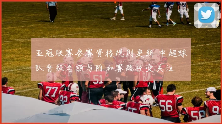 亚冠联赛参赛资格规则更新 中超球队晋级名额与附加赛路径受关注