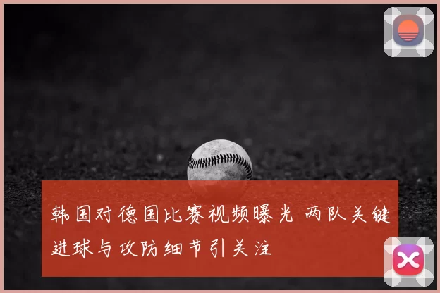 韩国对德国比赛视频曝光 两队关键进球与攻防细节引关注