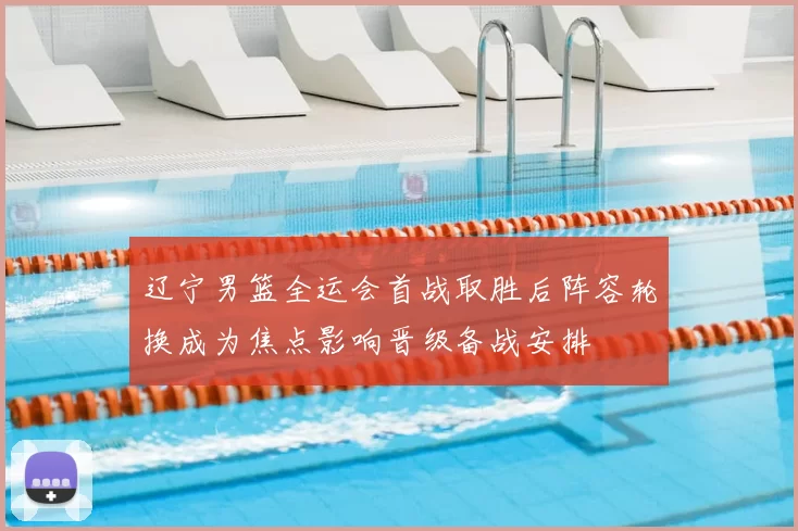 辽宁男篮全运会首战取胜后阵容轮换成为焦点影响晋级备战安排