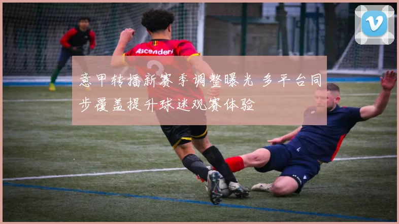 意甲转播新赛季调整曝光 多平台同步覆盖提升球迷观赛体验