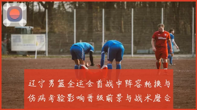 辽宁男篮全运会首战中阵容轮换与伤病考验影响晋级前景与战术磨合