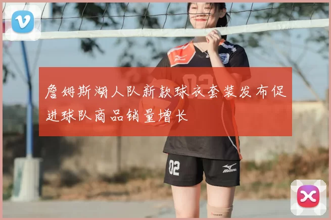 詹姆斯湖人队新款球衣套装发布促进球队商品销量增长