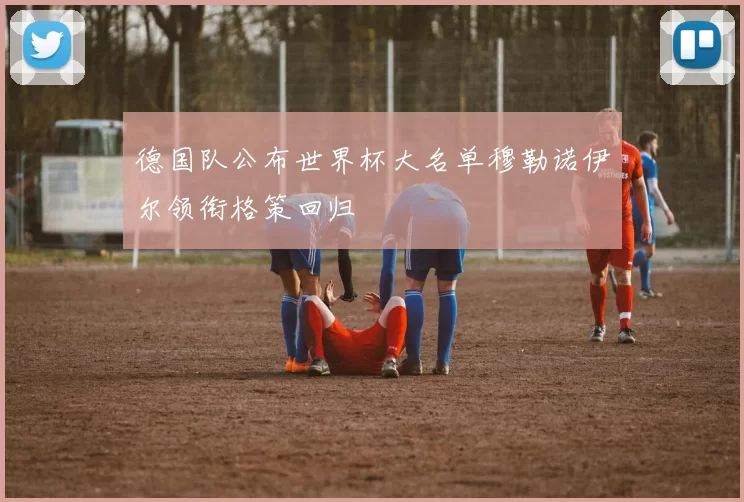 德国队公布世界杯大名单穆勒诺伊尔领衔格策回归