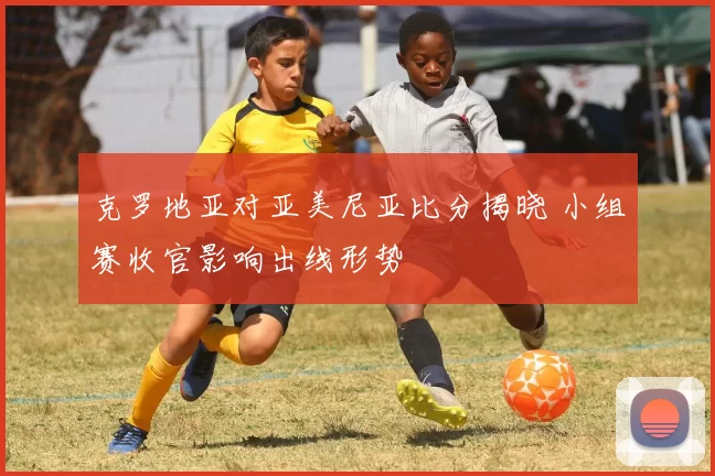 克罗地亚对亚美尼亚比分揭晓 小组赛收官影响出线形势