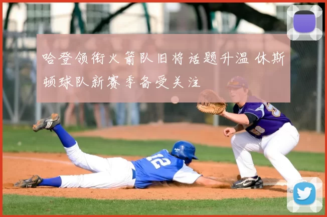 哈登领衔火箭队旧将话题升温 休斯顿球队新赛季备受关注