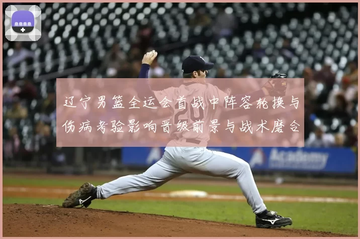 辽宁男篮全运会首战中阵容轮换与伤病考验影响晋级前景与战术磨合