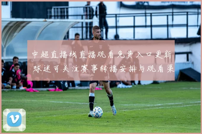 中超直播线直播观看免费入口更新 球迷可关注赛事转播安排与观看渠道