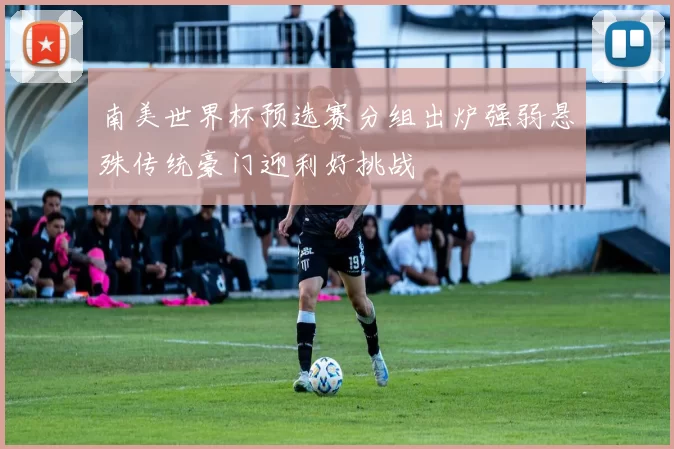 南美世界杯预选赛分组出炉强弱悬殊传统豪门迎利好挑战