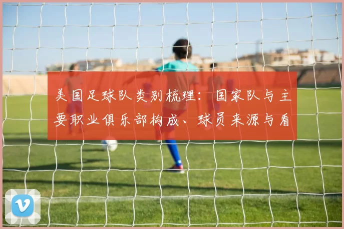 美国足球队类别梳理：国家队与主要职业俱乐部构成、球员来源与看点