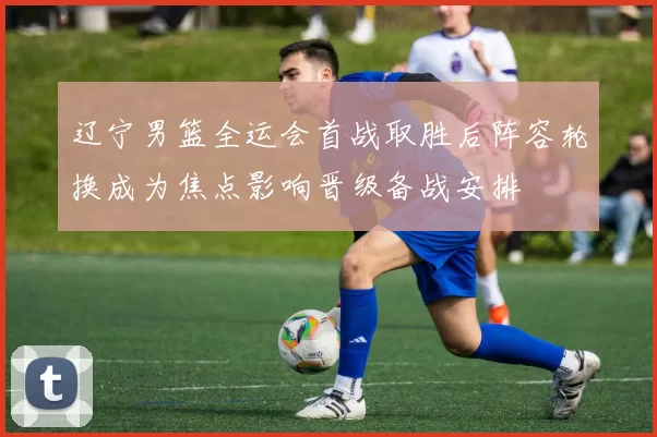 辽宁男篮全运会首战取胜后阵容轮换成为焦点影响晋级备战安排