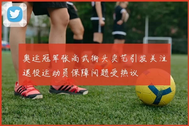 奥运冠军张尚武街头卖艺引发关注退役运动员保障问题受热议