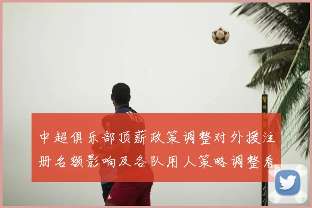 中超俱乐部顶薪政策调整对外援注册名额影响及各队用人策略调整看点