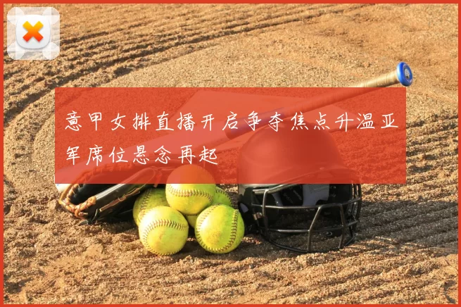 意甲女排直播开启争夺焦点升温亚军席位悬念再起