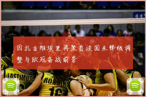 因扎吉维埃里再聚首谈国米锋线调整与欧冠备战前景