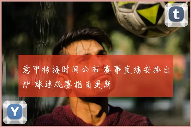 意甲转播时间公布 赛事直播安排出炉 球迷观赛指南更新