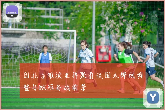 因扎吉维埃里再聚首谈国米锋线调整与欧冠备战前景