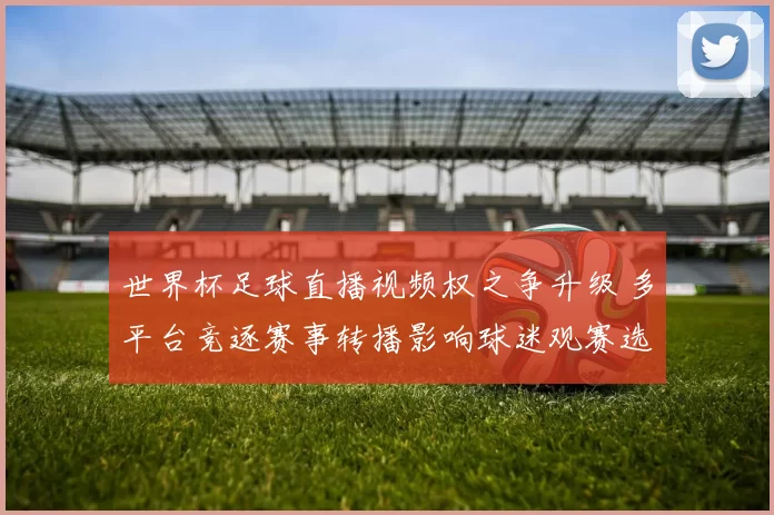 世界杯足球直播视频权之争升级 多平台竞逐赛事转播影响球迷观赛选择