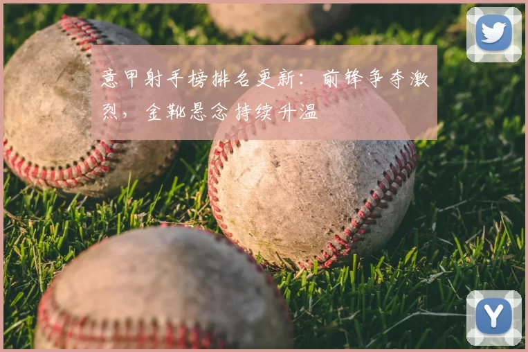 意甲射手榜排名更新：前锋争夺激烈，金靴悬念持续升温