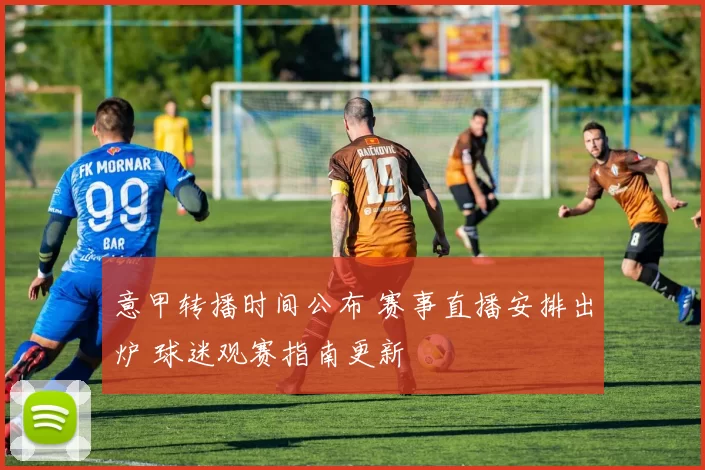 意甲转播时间公布 赛事直播安排出炉 球迷观赛指南更新