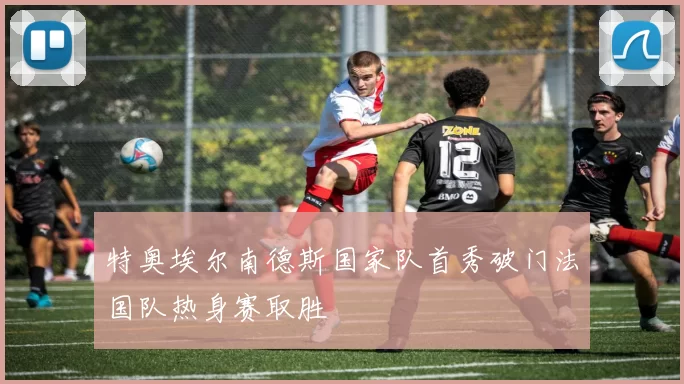 特奥埃尔南德斯国家队首秀破门法国队热身赛取胜