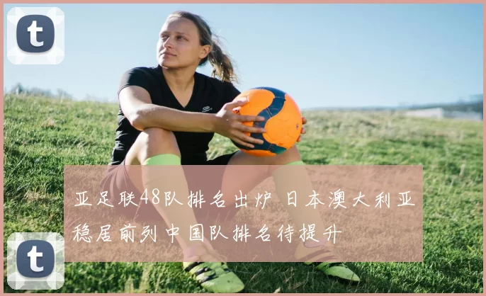 亚足联48队排名出炉 日本澳大利亚稳居前列中国队排名待提升
